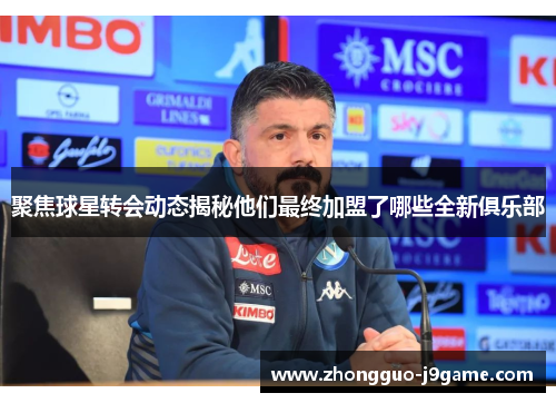 聚焦球星转会动态揭秘他们最终加盟了哪些全新俱乐部