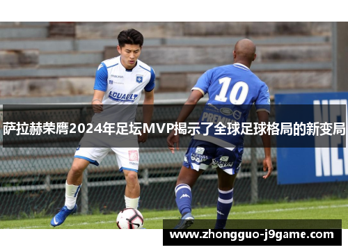 萨拉赫荣膺2024年足坛MVP揭示了全球足球格局的新变局