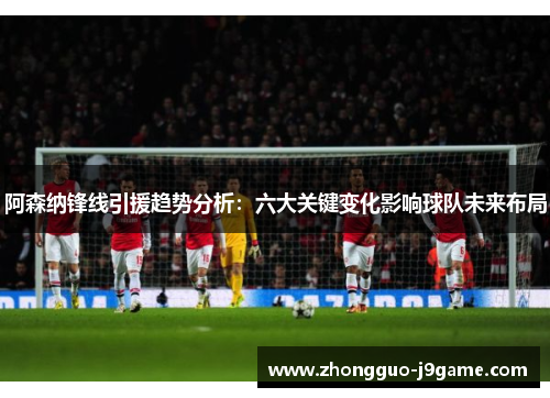 阿森纳锋线引援趋势分析:六大关键变化影响球队未来布局 阿森纳锋线引援趋势分析:六大关键变化影响球队未来布局