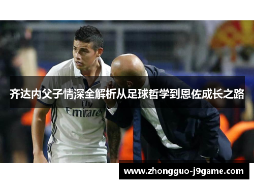 齐达内父子情深全解析从足球哲学到恩佐成长之路 齐达内父子情深全解析从足球哲学到恩佐成长之路