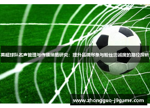 英超球队名声管理与传播策略研究：提升品牌形象与粉丝忠诚度的路径探析