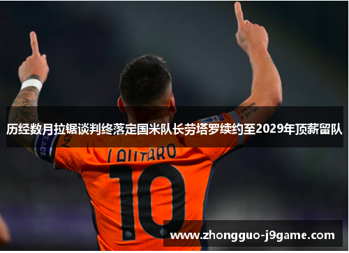 历经数月拉锯谈判终落定国米队长劳塔罗续约至2029年顶薪留队