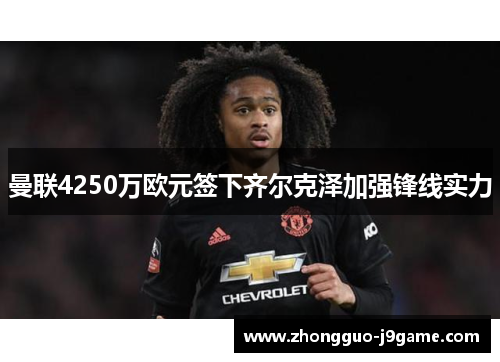 曼联4250万欧元签下齐尔克泽加强锋线实力