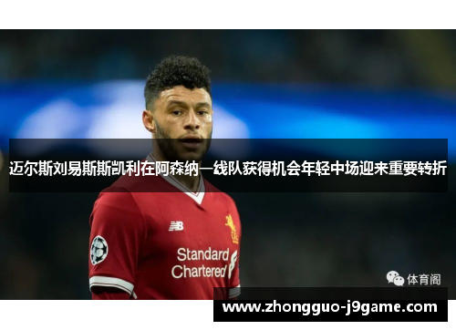 迈尔斯刘易斯斯凯利在阿森纳一线队获得机会年轻中场迎来重要转折