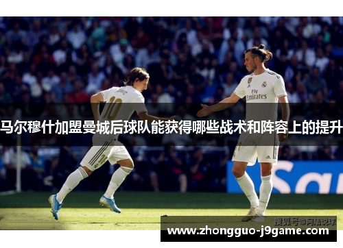 马尔穆什加盟曼城后球队能获得哪些战术和阵容上的提升 马尔穆什加盟曼城后球队能获得哪些战术和阵容上的提升